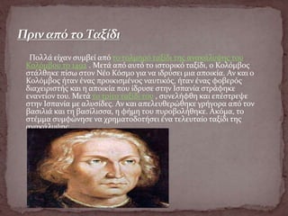 Πολλά είχαν συμβεί από το τολμηρό ταξίδι της ανακάλυψης του
Κολόμβου το 1492 . Μετά από αυτό το ιστορικό ταξίδι, ο Κολόμβος
στάλθηκε πίσω στον Νέο Κόσμο για να ιδρύσει μια αποικία. Αν και ο
Κολόμβος ήταν ένας προικισμένος ναυτικός, ήταν ένας φοβερός
διαχειριστής και η αποικία που ίδρυσε στην Ισπανία στράφηκε
εναντίον του. Μετά το τρίτο ταξίδι του , συνελήφθη και επέστρεψε
στην Ισπανία με αλυσίδες. Αν και απελευθερώθηκε γρήγορα από τον
βασιλιά και τη βασίλισσα, η φήμη του πυροβολήθηκε. Ακόμα, το
στέμμα συμφώνησε να χρηματοδοτήσει ένα τελευταίο ταξίδι της
ανακάλυψης.
 