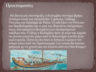 Με βασιλική υποστήριξη, ο Κολόμβος σύντομα βρήκε
τέσσερα πλοία για ναυσιπλοΐα: Capitana, Gallega,
Vizcaína και Santiago de Palos. Οι αδελφοί του Ντιέγκο
και Βαρθολομαίος και ο γιος του Φερνάντο υπέγραψαν,
όπως και ορισμένοι βετεράνοι των προηγούμενων
ταξιδιών του. Ο ίδιος ο Κολόμβος ήταν 51 ετών και άρχισε
να γίνεται γνωστός γύρω από το δικαστήριο επειδή ήταν
εκκεντρικός. Πιστεύει ότι όταν οι Ισπανοί ενώνουν τον
κόσμο κάτω από τον Χριστιανισμό (τον οποίο θα έκαναν
γρήγορα με το χρυσό και τον πλούτο από τον Νέο Κόσμο)
ο κόσμος θα τελείωσε.
 