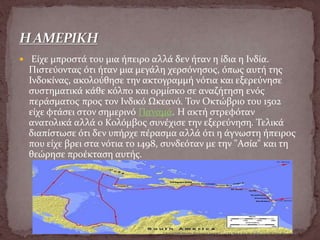  Είχε μπροστά του μια ήπειρο αλλά δεν ήταν η ίδια η Ινδία.
Πιστεύοντας ότι ήταν μια μεγάλη χερσόνησος, όπως αυτή της
Ινδοκίνας, ακολούθησε την ακτογραμμή νότια και εξερεύνησε
συστηματικά κάθε κόλπο και ορμίσκο σε αναζήτηση ενός
περάσματος προς τον Ινδικό Ωκεανό. Τον Οκτώβριο του 1502
είχε φτάσει στον σημερινό Παναμά. Η ακτή στρεφόταν
ανατολικά αλλά ο Κολόμβος συνέχισε την εξερεύνηση. Τελικά
διαπίστωσε ότι δεν υπήρχε πέρασμα αλλά ότι η άγνωστη ήπειρος
που είχε βρει στα νότια το 1498, συνδεόταν με την "Ασία" και τη
θεώρησε προέκταση αυτής.
 