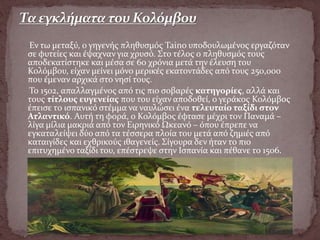 Εν τω μεταξύ, ο γηγενής πληθυσμός Taino υποδουλωμένος εργαζόταν
σε φυτείες και έψαχναν για χρυσό. Στο τέλος ο πληθυσμός τους
αποδεκατίστηκε και μέσα σε 60 χρόνια μετά την έλευση του
Κολόμβου, είχαν μείνει μόνο μερικές εκατοντάδες από τους 250,000
που έμεναν αρχικά στο νησί τους.
Το 1502, απαλλαγμένος από τις πιο σοβαρές κατηγορίες, αλλά και
τους τίτλους ευγενείας που του είχαν αποδοθεί, ο γεράκος Κολόμβος
έπεισε το ισπανικό στέμμα να ναυλώσει ένα τελευταίο ταξίδι στον
Ατλαντικό. Αυτή τη φορά, ο Κολόμβος έφτασε μέχρι τον Παναμά –
λίγα μίλια μακριά από τον Ειρηνικό Ωκεανό – όπου έπρεπε να
εγκαταλείψει δύο από τα τέσσερα πλοία του μετά από ζημιές από
καταιγίδες και εχθρικούς ιθαγενείς. Σίγουρα δεν ήταν το πιο
επιτυχημένο ταξίδι του, επέστρεψε στην Ισπανία και πέθανε το 1506.
 