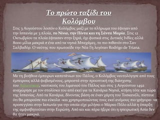 Το πρώτο ταξίδι του
Κολόμβου
Στις 3 Αυγούστου λοιπόν ο Κολόμβος μαζί με το πλήρωμα του έφυγαν από
την Ισπανία με 3 πλοία, το Νίνια, την Πίντα και τη Σάντα Μαρία. Στις 12
Οκτωβρίου τα πλοία έφτασαν στην ξηρά, όχι φυσικά στις Δυτικές Ινδίες αλλά
8000 μίλια μακριά σ ένα από τα νησιά Μπαχάμες, το πιο πιθανόν στο Σαν
Σαλβαδόρ. Ο ναύτης που πρωτοείδε την Νέα Γη λεγόταν Rodrigo de Triana.
Με τη βοήθεια έμπειρων καπετάνιων του Πάλος, ο Κολόμβος ναυτολόγησε από τους
έμπειρους αλλά φοβισμένους, μπροστά στην προοπτική της διάσχισης
του Ατλαντικού, ναυτικούς του λιμανιού του Πάλος και στις 3 Αυγούστου 1492
αναχώρησε με τον στολίσκο του από εκεί για τα Κανάρια Νησιά, κτήση τότε και τώρα
της Ισπανίας. Από τα Κανάρια, δίνοντας βάση σε έναν χάρτη του Τοσκανέλι, πίστευε
ότι θα μπορούσε πιο εύκολα -και χρησιμοποιώντας τους εκεί ανέμους πιο γρήγορα- να
προσεγγίσει στην Ιαπωνία για την οποία είχε μιλήσει ο Μάρκο Πόλο αλλά η ύπαρξη
της αμφισβητούταν στην Ευρώπη. Από κει και πέρα ήξερε ότι η ηπειρωτική Ασία δεν
θα ήταν μακριά.
 