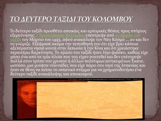 Το δεύτερο ταξίδι προσθέτει αποικίες και εμπορικές θέσεις προς στόχους
εξερεύνησηςΟ Χριστόφορος Κολόμβος επέστρεψε από το πρώτο του
ταξίδι τον Μάρτιο του 1493, αφού ανακάλυψε τον Νέο Κόσμο ... αν και δεν
το γνώριζε. Εξέφρασε ακόμα την πεποίθησή του ότι είχε βρει κάποια
αξεπέραστα νησιά κοντά στην Ιαπωνία ή την Κίνα και ότι χρειάστηκε
περαιτέρω διερεύνηση. Το πρώτο του ταξίδι ήταν λίγο φιάσκο, καθώς είχε
χάσει ένα από τα τρία πλοία που του είχαν ανατεθεί και δεν επέστρεψε
πολλά στον τρόπο του χρυσού ή άλλων πολύτιμων αντικειμένων.Έκανε,
ωστόσο, μια χούφτα νταντάδες που είχε πάρει στο νησί της Ισπανίας και
ήταν σε θέση να πείσει το ισπανικό στέμμα για να χρηματοδοτήσει ένα
δεύτερο ταξίδι ανακάλυψης και αποικισμού.
 