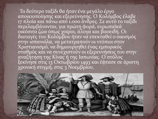 Το δεύτερο ταξίδι θα ήταν ένα μεγάλο έργο
αποικιοποίησης και εξερεύνησης. Ο Κολόμβος έλαβε
17 πλοία και πάνω από 1.000 άνδρες. Σε αυτό το ταξίδι
περιλαμβάνονται, για πρώτη φορά, ευρωπαϊκά
οικόσιτα ζώα όπως χοίροι, άλογα και βοοειδή. Οι
διαταγές του Κολόμβου ήταν να επεκταθεί ο οικισμός
στην ισπανιόλα, να μετατραπούν οι ντόπιοι στον
Χριστιανισμό, να δημιουργηθεί ένας εμπορικός
σταθμός και να συνεχιστούν οι εξερευνήσεις του στην
αναζήτηση της Κίνας ή της Ιαπωνίας. Ο στόλος
ξεκίνησε στις 13 Οκτωβρίου 1493 και έφτασε σε άριστη
χρονική στιγμή, στις 3 Νοεμβρίου.
 