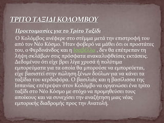 Προετοιμασίες για το Τρίτο Ταξίδι
Ο Κολόμβος ανέφερε στο στέμμα μετά την επιστροφή του
από τον Νέο Κόσμο. Ήταν φοβερό να μάθει ότι οι προστάτες
του, ο Φερδινάνδος και η Ισαβέλλα , δεν θα επέτρεπαν τη
λήψη σκλάβων στις πρόσφατα ανακαλυφθείσες εκτάσεις.
Δεδομένου ότι είχε βρει λίγα χρυσά ή πολύτιμα
εμπορεύματα για τα οποία θα μπορούσε να εμπορεύεται,
είχε βασιστεί στην πώληση ξένων δούλων για να κάνει τα
ταξίδια του κερδοφόρα. Ο βασιλιάς και η βασίλισσα της
Ισπανίας επέτρεψαν στον Κολόμβο να οργανώσει ένα τρίτο
ταξίδι στο Νέο Κόσμο με στόχο να προμηθεύσει τους
αποίκους και να συνεχίσει την αναζήτηση μιας νέας
εμπορικής διαδρομής προς την Ανατολή.
 