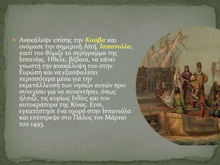  Ανακάλυψε επίσης την Κούβα και
ονόμασε την σημερινή Αϊτή, Ισπανιόλα,
γιατί του θύμιζε το περίγραμμα της
Ισπανίας. Ηθελε, βέβαια, να κάνει
γνωστή την ανακάλυψη του στην
Ευρώπη και να εξασφαλίσει
περισσότερα μέσα για την
εκμετάλλευση των νησιών αυτών πριν
συνεχίσει για να συναντήσει, όπως
ήλπιζε, τις κυρίως Ινδίες και τον
αυτοκράτορα της Κίνας. Ετσι,
εγκατέστησε ένα οχυρό στην Ισπανιόλα
και επέστρεψε στο Πάλος τον Μάρτιο
του 1493.
 