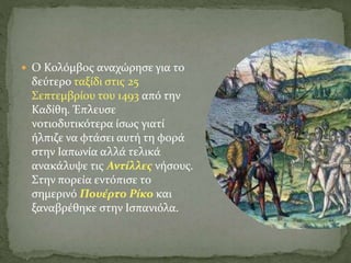 Ο Κολόμβος αναχώρησε για το
δεύτερο ταξίδι στις 25
Σεπτεμβρίου του 1493 από την
Καδίθη. Έπλευσε
νοτιοδυτικότερα ίσως γιατί
ήλπιζε να φτάσει αυτή τη φορά
στην Ιαπωνία αλλά τελικά
ανακάλυψε τις Αντίλλες νήσους.
Στην πορεία εντόπισε το
σημερινό Πουέρτο Ρίκο και
ξαναβρέθηκε στην Ισπανιόλα.
 