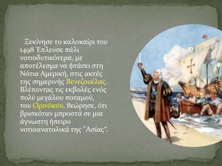 Ξεκίνησε το καλοκαίρι του
1498 Έπλευσε πάλι
νοτιοδυτικότερα, με
αποτέλεσμα να φτάσει στη
Νότια Αμερική, στις ακτές
της σημερινής Βενεζουέλας.
Βλέποντας τις εκβολές ενός
πολύ μεγάλου ποταμού,
του Ορινόκου, θεώρησε, ότι
βρισκόταν μπροστά σε μια
άγνωστη ήπειρο
νοτιοανατολικά της "Ασίας“.
 