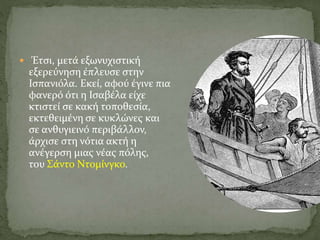  Έτσι, μετά εξωνυχιστική
εξερεύνηση έπλευσε στην
Ισπανιόλα. Εκεί, αφού έγινε πια
φανερό ότι η Ισαβέλα είχε
κτιστεί σε κακή τοποθεσία,
εκτεθειμένη σε κυκλώνες και
σε ανθυγιεινό περιβάλλον,
άρχισε στη νότια ακτή η
ανέγερση μιας νέας πόλης,
του Σάντο Ντομίνγκο.
 