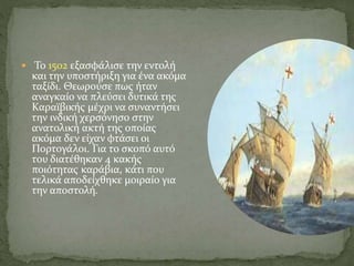  Το 1502 εξασφάλισε την εντολή
και την υποστήριξη για ένα ακόμα
ταξίδι. Θεωρούσε πως ήταν
αναγκαίο να πλεύσει δυτικά της
Καραϊβικής μέχρι να συναντήσει
την ινδική χερσόνησο στην
ανατολική ακτή της οποίας
ακόμα δεν είχαν φτάσει οι
Πορτογάλοι. Για το σκοπό αυτό
του διατέθηκαν 4 κακής
ποιότητας καράβια, κάτι που
τελικά αποδείχθηκε μοιραίο για
την αποστολή.
 