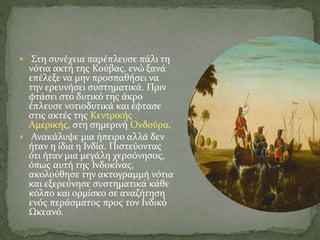  Στη συνέχεια παρέπλευσε πάλι τη
νότια ακτή της Κούβας, ενώ ξανά
επέλεξε να μην προσπαθήσει να
την ερευνήσει συστηματικά. Πριν
φτάσει στο δυτικό της άκρο
έπλευσε νοτιοδυτικά και έφτασε
στις ακτές της Κεντρικής
Αμερικής, στη σημερινή Ονδούρα.
 Ανακάλυψε μια ήπειρο αλλά δεν
ήταν η ίδια η Ινδία. Πιστεύοντας
ότι ήταν μια μεγάλη χερσόνησος,
όπως αυτή της Ινδοκίνας,
ακολούθησε την ακτογραμμή νότια
και εξερεύνησε συστηματικά κάθε
κόλπο και ορμίσκο σε αναζήτηση
ενός περάσματος προς τον Ινδικό
Ωκεανό.
 