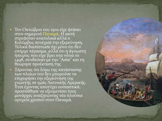  Τον Οκτώβριο του 1502 είχε φτάσει
στον σημερινό Παναμά. Η ακτή
στρεφόταν ανατολικά αλλά ο
Κολόμβος συνέχισε την εξερεύνηση.
Τελικά διαπίστωσε όχι μόνο ότι δεν
υπήρχε πέρασμα, αλλά ότι η άγνωστη
ήπειρος που είχε βρει στα νότια το
1498, συνδεόταν με την "Ασία" και τη
θεώρησε προέκταση της.
 Ξέροντας ότι λόγω της κατάστασης
των πλοίων του δεν μπορούσε να
επιχειρήσει την εξερεύνηση της
γνωστής σε εμάς Λατινικής Αμερικής.
Έτσι έχοντας αποτύχει ουσιαστικά,
προσπάθησε να εξευμενίσει τους
μονάρχες αναζητώντας νέα πλούσια
ορυχεία χρυσού στον Παναμά.
 