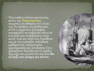  Τότε καθώς έπλεαν κοντά στις
ακτές της Πορτογαλίας,
πειρατές επιτέθηκαν στο πλοίο
του.Το σκάφος του βυθίστηκε,
αλλά ο 25χρονος Κολόμβος
καταφέρνει να επιβιώσει πάνω σε
ένα ξύλο και να ξεβραστεί στην
ακτή. Από κει πήγε στη Λισαβόνα
και με την ευκαιρία, σπούδασε
μαθηματικά, αστρονομία,
χαρτογραφία και πλοήγηση. Ό,τι
χρειαζόταν δηλαδή για το σχέδιο
που είχε στο μυαλό του και που θα
άλλαζε τον κόσμο για πάντα.
 