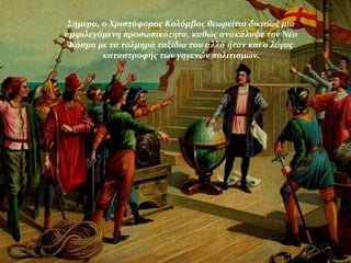 Σήμερα, ο Χριστόφορος Κολόμβος θεωρείται δικαίως μια
αμφιλεγόμενη προσωπικότητα, καθώς ανακάλυψε τον Νέο
Κόσμο με τα τολμηρά ταξίδια του αλλά ήταν και ο λόγος
καταστροφής των γηγενών πολιτισμών.
 