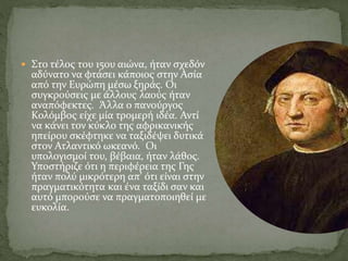  Στο τέλος του 15ου αιώνα, ήταν σχεδόν
αδύνατο να φτάσει κάποιος στην Ασία
από την Ευρώπη μέσω ξηράς. Οι
συγκρούσεις με άλλους λαούς ήταν
αναπόφεκτες. Άλλα ο πανούργος
Κολόμβος είχε μία τρομερή ιδέα. Αντί
να κάνει τον κύκλο της αφρικανικής
ηπείρου σκέφτηκε να ταξιδέψει δυτικά
στον Ατλαντικό ωκεανό. Οι
υπολογισμοί του, βέβαια, ήταν λάθος.
Υποστήριζε ότι η περιφέρεια της Γης
ήταν πολύ μικρότερη απ’ ότι είναι στην
πραγματικότητα και ένα ταξίδι σαν και
αυτό μπορούσε να πραγματοποιηθεί με
ευκολία.
 