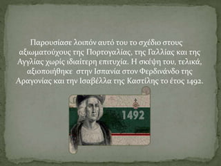 Παρουσίασε λοιπόν αυτό του το σχέδιο στους
αξιωματούχους της Πορτογαλίας, της Γαλλίας και της
Αγγλίας χωρίς ιδιαίτερη επιτυχία. Η σκέψη του, τελικά,
αξιοποιήθηκε στην Ισπανία στον Φερδινάνδο της
Αραγονίας και την Ισαβέλλα της Καστίλης το έτος 1492.
 
