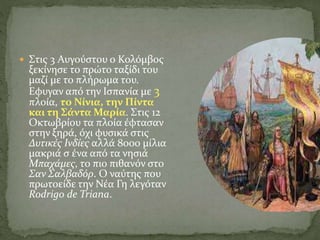  Στις 3 Αυγούστου ο Κολόμβος
ξεκίνησε το πρώτο ταξίδι του
μαζί με το πλήρωμα του.
Εφυγαν από την Ισπανία με 3
πλοία, το Νίνια, την Πίντα
και τη Σάντα Μαρία. Στις 12
Οκτωβρίου τα πλοία έφτασαν
στην ξηρά, όχι φυσικά στις
Δυτικές Ινδίες αλλά 8000 μίλια
μακριά σ ένα από τα νησιά
Μπαχάμες, το πιο πιθανόν στο
Σαν Σαλβαδόρ. Ο ναύτης που
πρωτοείδε την Νέα Γη λεγόταν
Rodrigo de Triana.
 