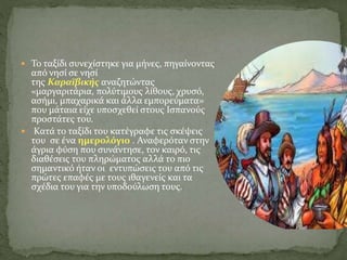  Το ταξίδι συνεχίστηκε για μήνες, πηγαίνοντας
από νησί σε νησί
της Καραϊβικής αναζητώντας
«μαργαριτάρια, πολύτιμους λίθους, χρυσό,
ασήμι, μπαχαρικά και άλλα εμπορεύματα»
που μάταια είχε υποσχεθεί στους Ισπανούς
προστάτες του.
 Κατά το ταξίδι του κατέγραφε τις σκέψεις
του σε ένα ημερολόγιο . Αναφερόταν στην
άγρια φύση που συνάντησε, τον καιρό, τις
διαθέσεις του πληρώματος αλλά το πιο
σημαντικό ήταν οι εντυπώσεις του από τις
πρώτες επαφές με τους ιθαγενείς και τα
σχέδια του για την υποδούλωση τους.
 
