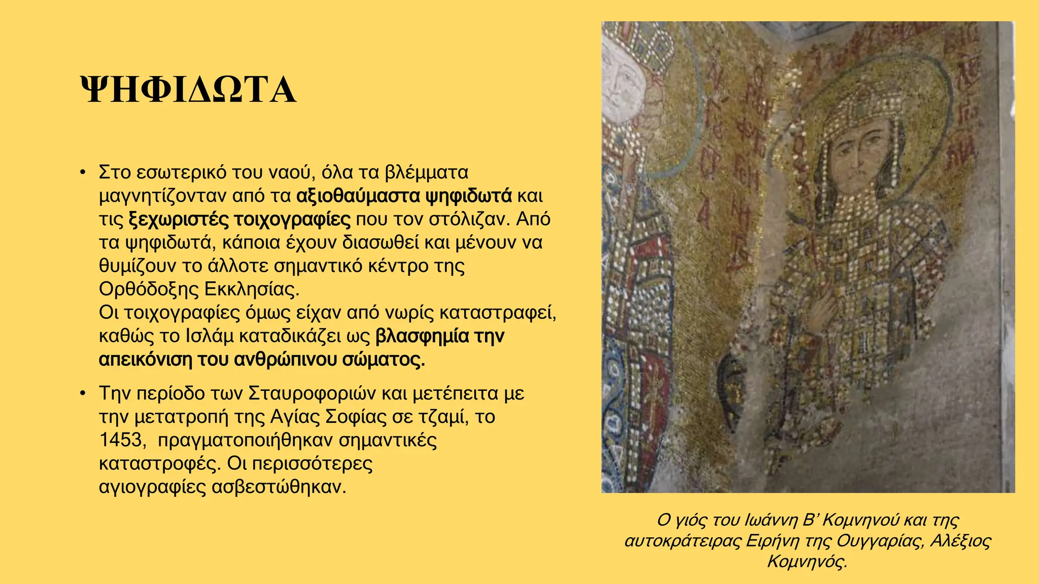 ΨΗΦΙΔΩΤΑ
• Στο εσωτερικό του ναού, όλα τα βλέμματα
μαγνητίζονταν από τα αξιοθαύμαστα ψηφιδωτά και
τις ξεχωριστές τοιχογραφίες που τον στόλιζαν. Από
τα ψηφιδωτά, κάποια έχουν διασωθεί και μένουν να
θυμίζουν το άλλοτε σημαντικό κέντρο της
Ορθόδοξης Εκκλησίας.
Οι τοιχογραφίες όμως είχαν από νωρίς καταστραφεί,
καθώς το Ισλάμ καταδικάζει ως βλασφημία την
απεικόνιση του ανθρώπινου σώματος.
• Την περίοδο των Σταυροφοριών και μετέπειτα με
την μετατροπή της Αγίας Σοφίας σε τζαμί, το
1453, πραγματοποιήθηκαν σημαντικές
καταστροφές. Οι περισσότερες
αγιογραφίες ασβεστώθηκαν.
Ο γιός του Ιωάννη Β’ Κομνηνού και της
αυτοκράτειρας Ειρήνη της Ουγγαρίας, Αλέξιος
Κομνηνός.
 