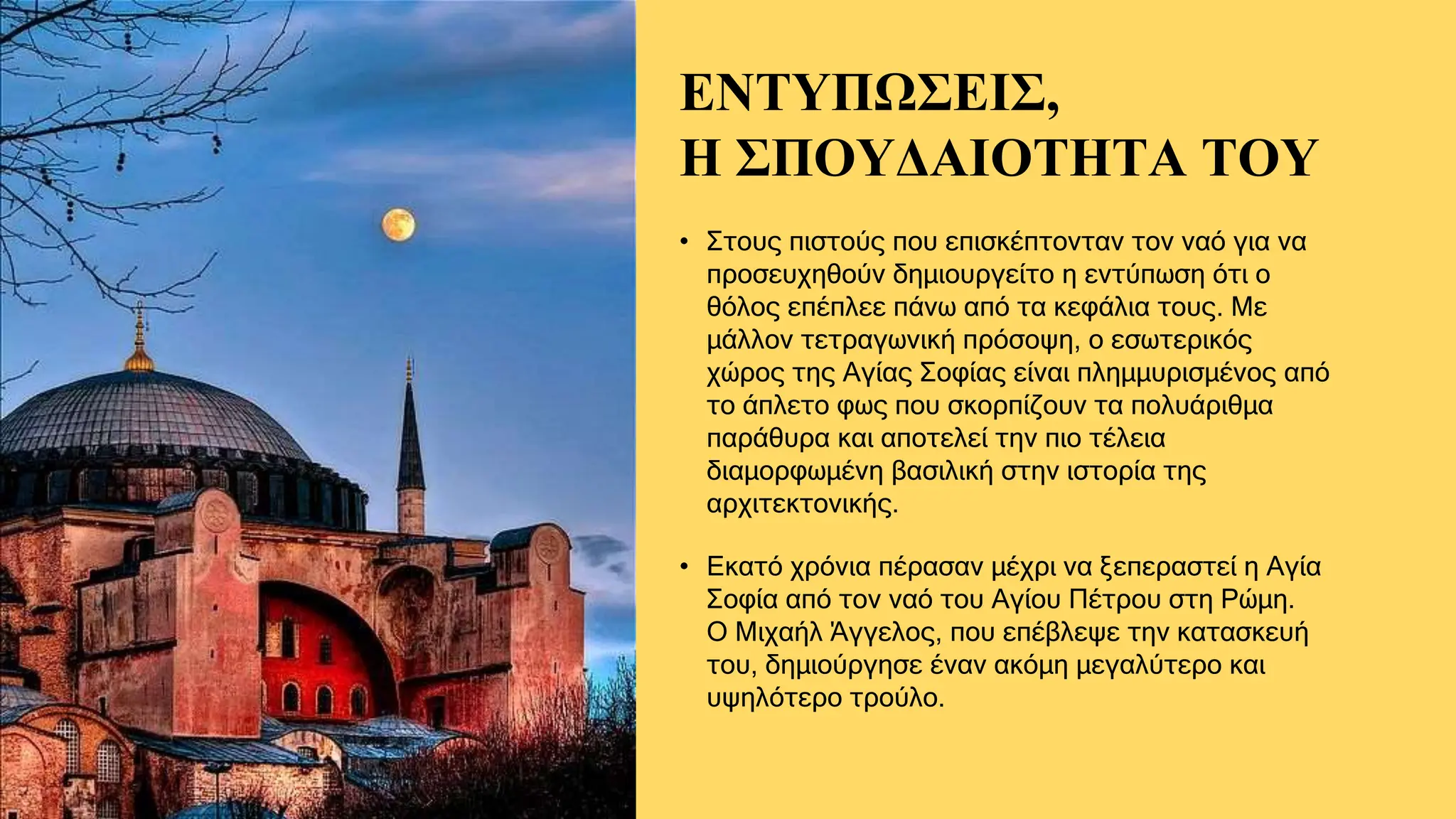 ΕΝΤΥΠΩΣΕΙΣ,
Η ΣΠΟΥΔΑΙΟΤΗΤΑ ΤΟΥ
• Στους πιστούς που επισκέπτονταν τον ναό για να
προσευχηθούν δημιουργείτο η εντύπωση ότι ο
θόλος επέπλεε πάνω από τα κεφάλια τους. Με
μάλλον τετραγωνική πρόσοψη, ο εσωτερικός
χώρος της Αγίας Σοφίας είναι πλημμυρισμένος από
το άπλετο φως που σκορπίζουν τα πολυάριθμα
παράθυρα και αποτελεί την πιο τέλεια
διαμορφωμένη βασιλική στην ιστορία της
αρχιτεκτονικής.
• Εκατό χρόνια πέρασαν μέχρι να ξεπεραστεί η Αγία
Σοφία από τον ναό του Αγίου Πέτρου στη Ρώμη.
Ο Μιχαήλ Άγγελος, που επέβλεψε την κατασκευή
του, δημιούργησε έναν ακόμη μεγαλύτερο και
υψηλότερο τρούλο.
 