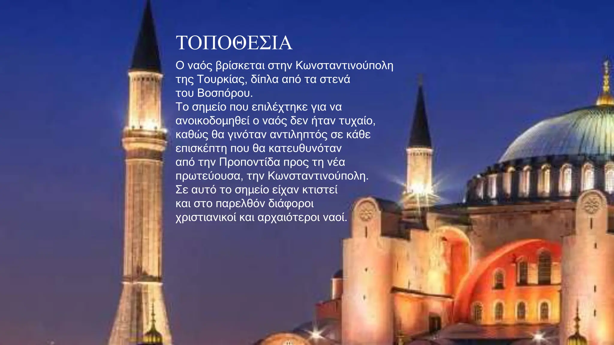 ΤΟΠΟΘΕΣΙΑ
Ο ναός βρίσκεται στην Κωνσταντινούπολη
της Τουρκίας, δίπλα από τα στενά
του Βοσπόρου.
Το σημείο που επιλέχτηκε για να
ανοικοδομηθεί ο ναός δεν ήταν τυχαίο,
καθώς θα γινόταν αντιληπτός σε κάθε
επισκέπτη που θα κατευθυνόταν
από την Προποντίδα προς τη νέα
πρωτεύουσα, την Κωνσταντινούπολη.
Σε αυτό το σημείο είχαν κτιστεί
και στο παρελθόν διάφοροι
χριστιανικοί και αρχαιότεροι ναοί.
 