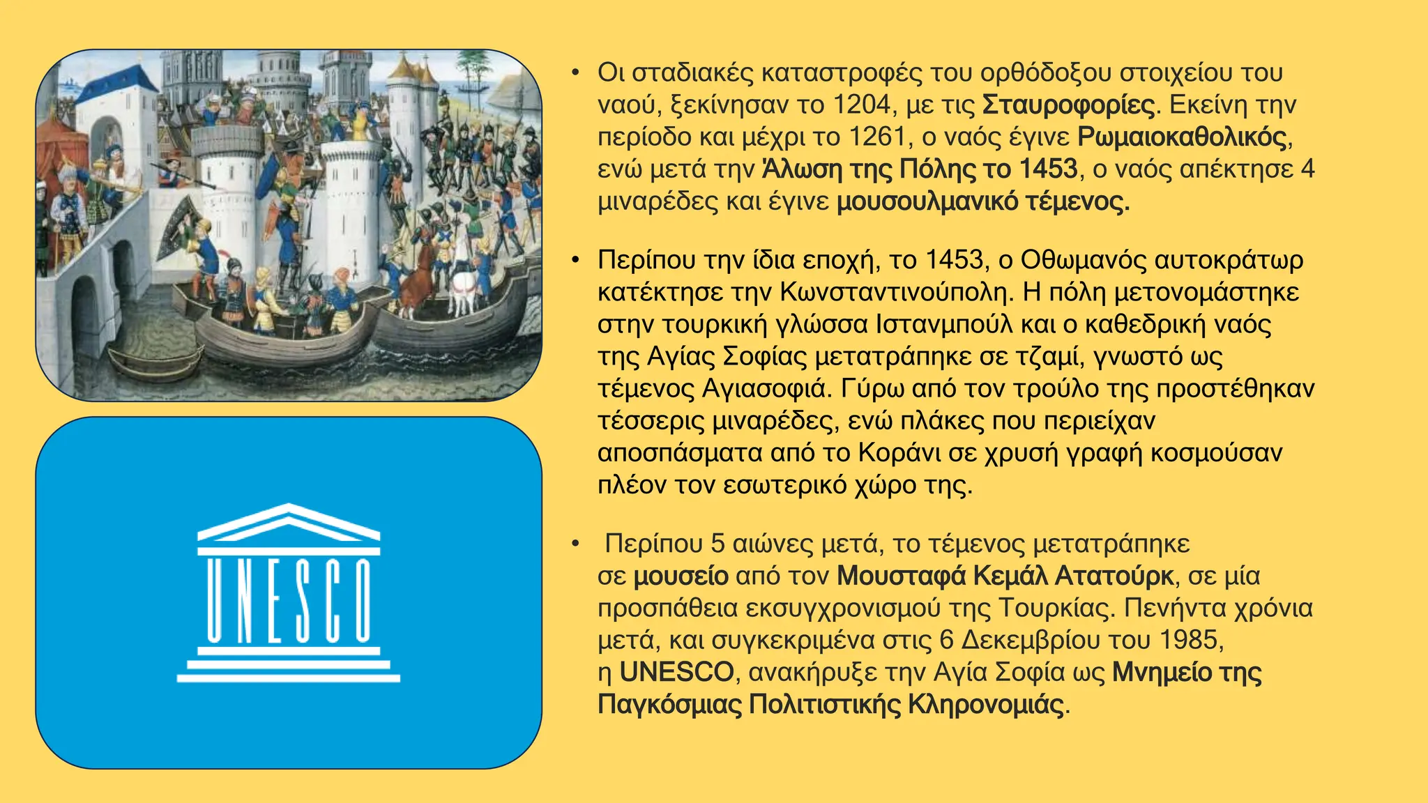 • Οι σταδιακές καταστροφές του ορθόδοξου στοιχείου του
ναού, ξεκίνησαν το 1204, με τις Σταυροφορίες. Εκείνη την
περίοδο και μέχρι το 1261, ο ναός έγινε Ρωμαιοκαθολικός,
ενώ μετά την Άλωση της Πόλης το 1453, ο ναός απέκτησε 4
μιναρέδες και έγινε μουσουλμανικό τέμενος.
• Περίπου την ίδια εποχή, το 1453, ο Οθωμανός αυτοκράτωρ
κατέκτησε την Κωνσταντινούπολη. Η πόλη μετονομάστηκε
στην τουρκική γλώσσα Ιστανμπούλ και ο καθεδρική ναός
της Αγίας Σοφίας μετατράπηκε σε τζαμί, γνωστό ως
τέμενος Αγιασοφιά. Γύρω από τον τρούλο της προστέθηκαν
τέσσερις μιναρέδες, ενώ πλάκες που περιείχαν
αποσπάσματα από το Κοράνι σε χρυσή γραφή κοσμούσαν
πλέον τον εσωτερικό χώρο της.
• Περίπου 5 αιώνες μετά, το τέμενος μετατράπηκε
σε μουσείο από τον Μουσταφά Κεμάλ Ατατούρκ, σε μία
προσπάθεια εκσυγχρονισμού της Τουρκίας. Πενήντα χρόνια
μετά, και συγκεκριμένα στις 6 Δεκεμβρίου του 1985,
η UNESCO, ανακήρυξε την Αγία Σοφία ως Μνημείο της
Παγκόσμιας Πολιτιστικής Κληρονομιάς.
 
