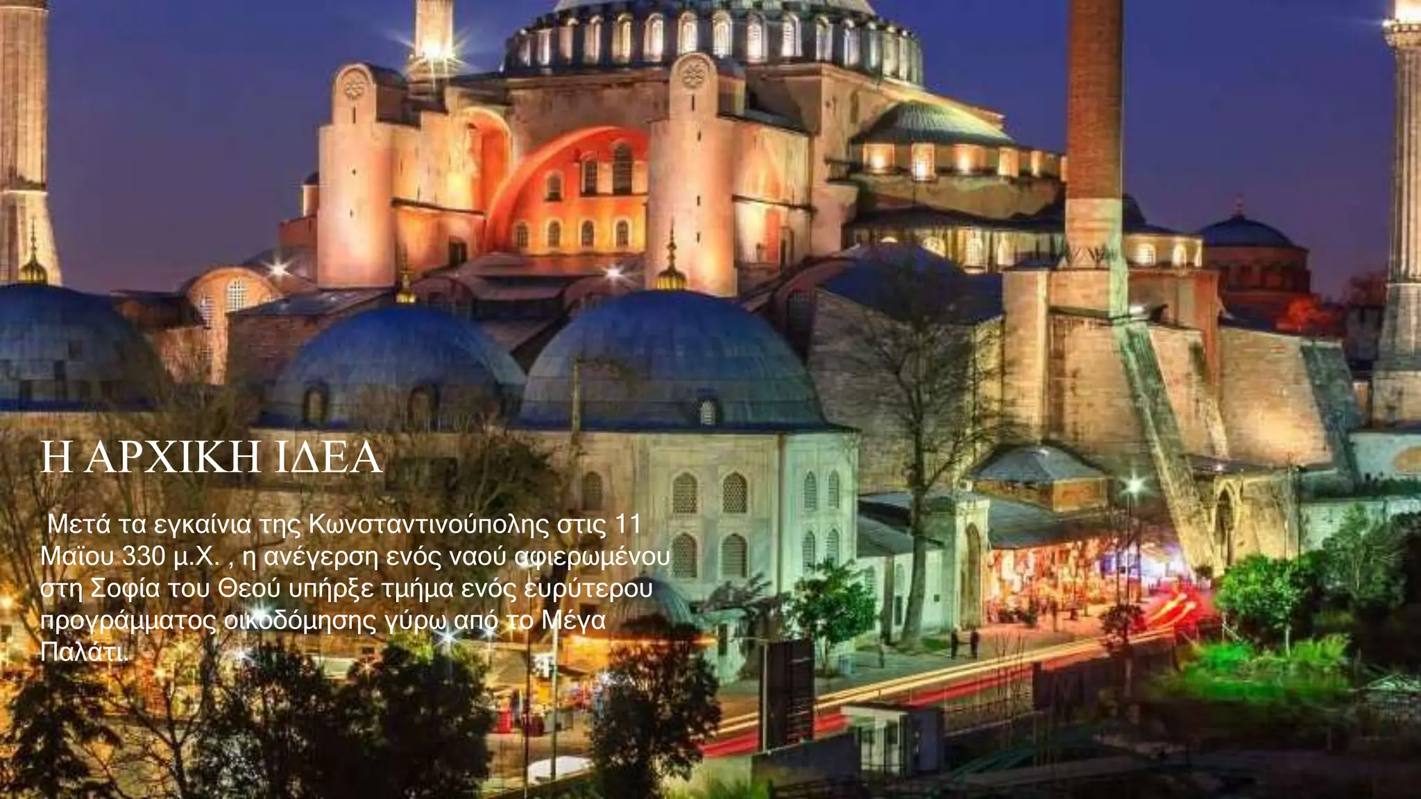 Η ΑΡΧΙΚΗ ΙΔΕΑ
Μετά τα εγκαίνια της Κωνσταντινούπολης στις 11
Μαϊου 330 μ.Χ. , η ανέγερση ενός ναού αφιερωμένου
στη Σοφία του Θεού υπήρξε τμήμα ενός ευρύτερου
προγράμματος οικοδόμησης γύρω από το Μέγα
Παλάτι.
 