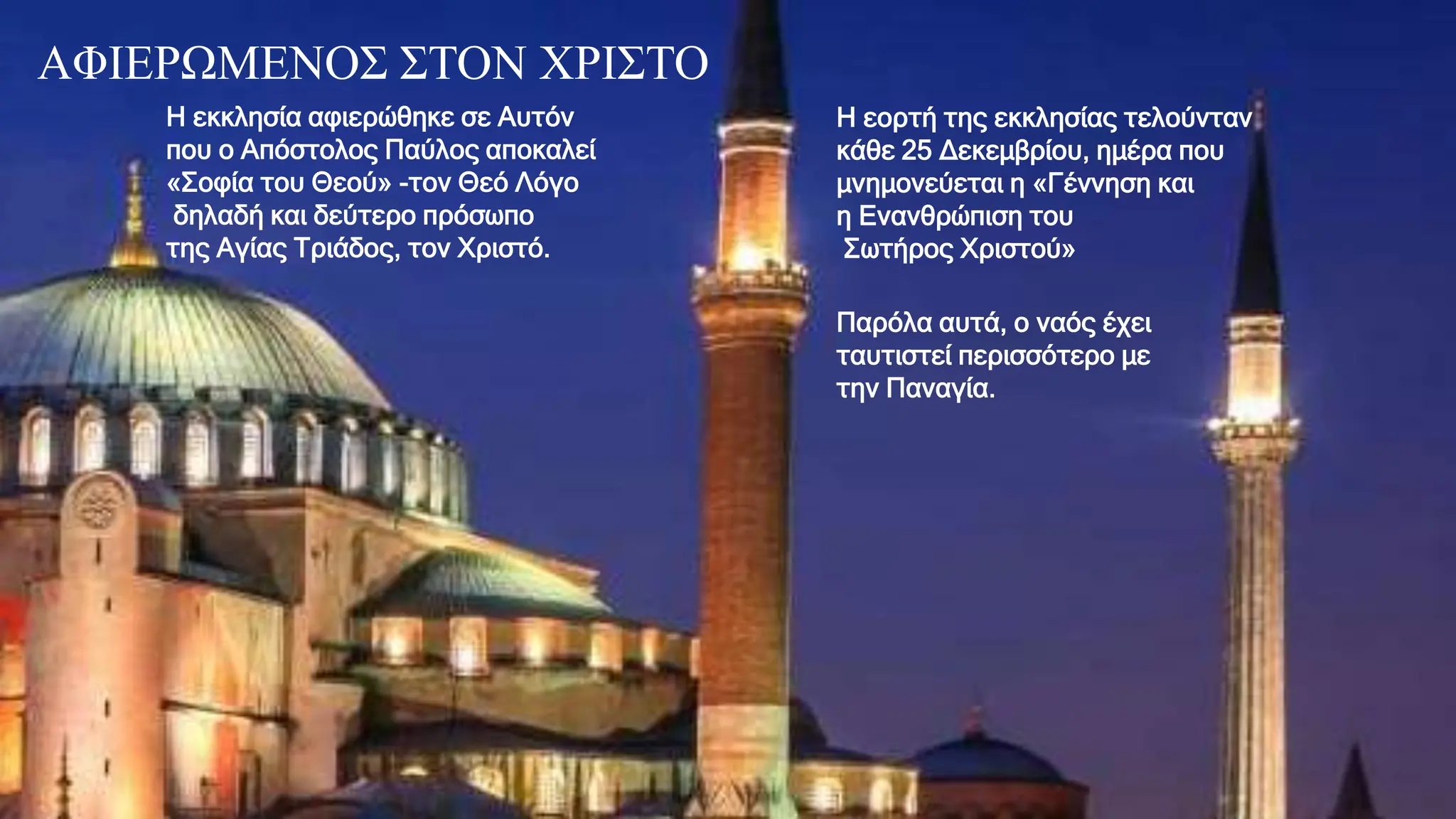 AΦΙΕΡΩΜΕΝΟΣ ΣΤΟΝ ΧΡΙΣΤΟ
Η εκκλησία αφιερώθηκε σε Αυτόν
που ο Απόστολος Παύλος αποκαλεί
«Σοφία του Θεού» -τον Θεό Λόγο
δηλαδή και δεύτερο πρόσωπο
της Αγίας Τριάδος, τον Χριστό.
Η εορτή της εκκλησίας τελούνταν
κάθε 25 Δεκεμβρίου, ημέρα που
μνημονεύεται η «Γέννηση και
η Ενανθρώπιση του
Σωτήρος Χριστού»
Παρόλα αυτά, ο ναός έχει
ταυτιστεί περισσότερο με
την Παναγία.
 