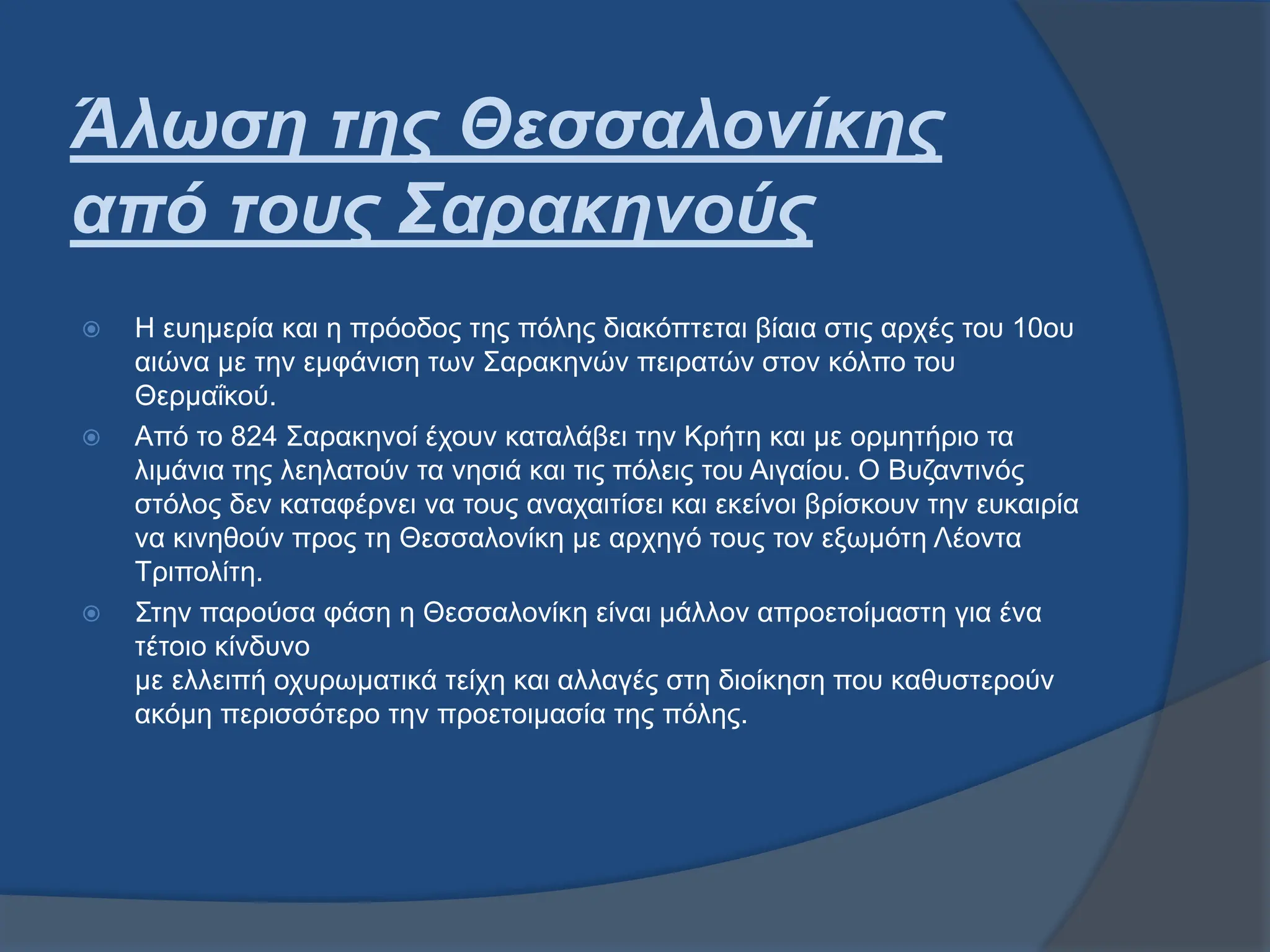 Άλωση της Θεσσαλονίκης
από τους Σαρακηνούς
 Η ευημερία και η πρόοδος της πόλης διακόπτεται βίαια στις αρχές του 10ου
αιώνα με την εμφάνιση των Σαρακηνών πειρατών στον κόλπο του
Θερμαΐκού.
 Από το 824 Σαρακηνοί έχουν καταλάβει την Κρήτη και με ορμητήριο τα
λιμάνια της λεηλατούν τα νησιά και τις πόλεις του Αιγαίου. Ο Βυζαντινός
στόλος δεν καταφέρνει να τους αναχαιτίσει και εκείνοι βρίσκουν την ευκαιρία
να κινηθούν προς τη Θεσσαλονίκη με αρχηγό τους τον εξωμότη Λέοντα
Τριπολίτη.
 Στην παρούσα φάση η Θεσσαλονίκη είναι μάλλον απροετοίμαστη για ένα
τέτοιο κίνδυνο
με ελλειπή οχυρωματικά τείχη και αλλαγές στη διοίκηση που καθυστερούν
ακόμη περισσότερο την προετοιμασία της πόλης.
 
