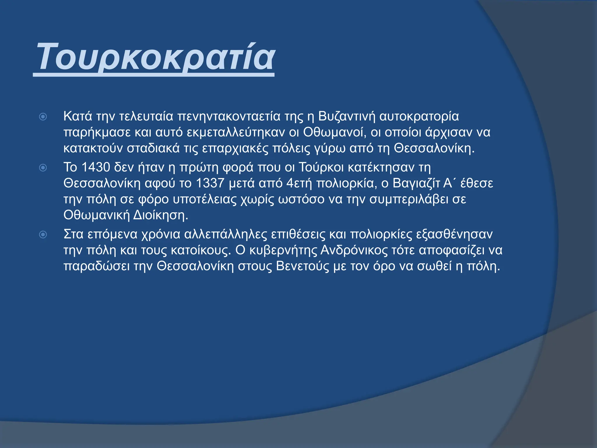 Τουρκοκρατία
 Κατά την τελευταία πενηντακονταετία της η Βυζαντινή αυτοκρατορία
παρήκμασε και αυτό εκμεταλλεύτηκαν οι Οθωμανοί, οι οποίοι άρχισαν να
κατακτούν σταδιακά τις επαρχιακές πόλεις γύρω από τη Θεσσαλονίκη.
 Το 1430 δεν ήταν η πρώτη φορά που οι Τούρκοι κατέκτησαν τη
Θεσσαλονίκη αφού το 1337 μετά από 4ετή πολιορκία, ο Βαγιαζίτ Α΄ έθεσε
την πόλη σε φόρο υποτέλειας χωρίς ωστόσο να την συμπεριλάβει σε
Οθωμανική Διοίκηση.
 Στα επόμενα χρόνια αλλεπάλληλες επιθέσεις και πολιορκίες εξασθένησαν
την πόλη και τους κατοίκους. Ο κυβερνήτης Ανδρόνικος τότε αποφασίζει να
παραδώσει την Θεσσαλονίκη στους Βενετούς με τον όρο να σωθεί η πόλη.
 