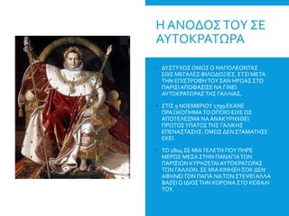 Η ΑΝΟΔΟΣΤΟΥ ΣΕ
ΑΥΤΟΚΡΑΤΩΡΑ
 ΔΥΣΤΥΧΩΣ ΟΜΩΣ Ο ΝΑΠΟΛΕΟΝΤΑΣ
ΕΙΧΕ ΜΕΓΑΛΕΣΦΙΛΟΔΟΞΙΕΣ. ΕΤΣΙ ΜΕΤΑ
ΤΗΝ ΕΠΙΣΤΡΟΦΗΤΟΥ ΣΑΝ ΗΡΩΑΣ ΣΤΟ
ΠΑΡΙΣΙΑΠΟΦΑΣΙΣΕ ΝΑ ΓΙΝΕΙ
ΑΥΤΟΚΡΑΤΩΡΑΣ ΤΗΣ ΓΑΛΛΙΑΣ.
 ΣΤΙΣ 9 ΝΟΕΜΒΡΙΟΥ 1799 ΕΚΑΝΕ
ΠΡΑΞΙΚΟΠΗΜΑΤΟ ΟΠΟΙΟ ΕΙΧΕ ΩΣ
ΑΠΟΤΕΛΕΣΜΑ ΝΑ ΑΝΑΚΥΡΗΧΘΕΙ
ΠΡΩΤΟΣΥΠΑΤΟΣΤΗΣ ΓΑΛΙΚΗΣ
ΕΠΕΝΑΣΤΑΣΗΣ. ΟΜΩΣ ΔΕΝ ΣΤΑΜΑΤΗΣΕ
ΕΚΕΙ.
 ΤΟ 1804 ΣΕ ΜΙΑΤΕΛΕΤΗ ΠΟΥ ΠΗΡΕ
ΜΕΡΟΣ ΜΕΣΑ ΣΤΗΝ ΠΑΝΑΓΙΑΤΩΝ
ΠΑΡΙΣΙΩΝ ΚΥΡΗΖΕΤΑΙ ΑΥΤΟΚΡΑΤΩΡΑΣ
ΤΩΝ ΓΑΛΛΩΝ. ΣΕ ΜΙΑ ΚΙΝΗΣΗ ΣΟΚ ΔΕΝ
ΑΦΗΝΕΙΤΟΝ ΠΑΠΑ ΝΑΤΟΝ ΣΤΕΨΕΙΑΛΛΑ
ΒΑΖΕΙ Ο ΙΔΙΟΣΤΗΝ ΚΟΡΩΝΑ ΣΤΟ ΚΕΦΑΛΙ
ΤΟΥ.
 
