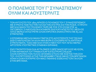 Ο ΠΟΛΕΜΟΣΤΟΥ Γ’ ΣΥΝΑΣΠΙΣΜΟΥ
ΟΥΛΜ ΚΑΙ ΑΟΥΣΤΕΡΛΙΤΣ
 ΤΟΝ ΑΥΓΟΥΣΤΟΤΟΥ 1805 ΑΡΧΙΖΕΙ Ο ΠΟΛΕΜΟΣΤΟΥ Γ ΣΥΝΑΣΠΙΣΠΙΣΜΟΥ
ΜΕ ΚΥΡΙΟΥΣ ΠΑΙΚΤΕΣΤΗΝ ΓΑΛΛΙΑΤΗΝ ΑΥΣΤΡΙΑ ΚΑΙΤΗΝ ΡΩΣΙΑ. Η ΠΡΩΤΗ
ΜΕΓΑΛΗ ΜΑΖΗΤΟΥ ΠΟΛΕΜΟΥ ΠΗΡΕ ΜΕ ΡΟΣ ΣΤΟ ΟΥΛΜ ΣΤΙΣ 20
ΟΚΤΩΒΡΙΟΥ. Ο ΝΑΠΟΛΕΩΝ ΚΑΤΑΦΕΡΕ ΕΚΕΙ ΚΑΤΙΑΠΙΣΤΕΥΤΟ. ΜΕΣΑ ΣΕ
ΛΙΓΕΣ ΜΕΡΕΣ ΚΑΤΕΣΤΡΕΨΕ ΟΛΟΚΛΗΡΩΤΙΚΑ ΕΝΑΝΣΤΡΑΤΟ ΜΕ 85.000
ΣΤΡΑΤΙΩΤΕΣ.
 Η ΕΠΟΜΕΝΗ ΜΕΓΑΛΗ ΜΑΧΗ ΓΙΝΕΤΑΙ ΣΤΟ ΑΟΥΣΤΕΡΛΙΤΣΤΗΣΤΣΕΧΙΑΣ.
ΕΚΕΙΟ ΝΑΠΟΛΕΩΝ ΓΙΑ ΑΛΛΗ ΜΙΑ ΦΟΡΑ ΕΞΟΛΟΘΡΕΥΕΙΤΑ ΑΝΤΙΠΑΛΑ
ΣΤΡΑΤΕΥΜΑΤΑ.ΤΟΣΟ ΜΕΓΑΛΗ ΗΤΑΝ Η ΝΙΚΗΤΟΥ ΠΟΥ ΛΙΓΕΣ ΜΕΡΕΣ
ΑΡΓΟΤΕΡΑΥΠΟΓΡΑΥΤΙΚΕΣΥΝΘΗΚΗ ΕΙΡΗΝΗΣ.
 ΕΝΩ ΓΙΝΟΝΤΟΥΣΑΝ ΟΛΑΑΥΤΑ ΟΜΩΣ Ο ΒΡΕΤΑΝΟΣΘΡΥΛΟΣ ΝΕΛΣΟΝ,
ΣΤΗΝ ΝΑΥΜΑΧΙΑΤΟΥΤΡΑΦΑΛΓΚΑΡ ΚΑΤΕΣΤΡΕΨΕ ΣΧΕΔΟΝ
ΟΛΟΚΛΗΡΩΤΙΚΑΤΟΝ ΓΑΛΛΟ-ΙΣΠΑΝΙΚΟΣΤΟΛΟ ΜΕ ΚΟΣΤΟΣΤΗΝ ΖΩΗ
ΤΟΥ. ΟΙ ΕΠΙΠΤΩΣΕΙΣΑΥΤΗΣΤΗΝ ΘΡΙΑΜΒΕΥΤΙΚΗΣ ΝΙΚΗΣΤΩΝ ΒΡΕΤΑΝΩΝ
ΗΤΑΝ Η ΟΛΙΚΗ ΚΑΤΑΡΡΕΥΣΗ ΜΙΑΣ ΠΙΘΑΝΗΣ ΕΙΣΒΟΛΗΣΤΩΝ ΓΑΛΛΩΝ
ΣΤΗΝ ΒΡΕΤΑΝΙΑ.
 