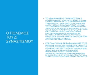 Ο ΠΟΛΕΜΟΣ
ΤΟΥ Δ’
ΣΥΝΑΣΠΙΣΜΟΥ
 ΤΟ 1806ΑΡΧΙΖΕΙΟ ΠΟΛΕΜΟΣΤΟΥ Δ
ΣΥΝΑΣΠΙΣΜΟΥΑΥΤΗΤΗΝ ΦΟΡΑ ΚΑΙ ΜΕ
ΤΗΝ ΠΡΩΣΙΑ. ΕΝΑ ΚΡΑΤΟΣ ΠΟΥ ΜΕΧΡΙ
ΤΟΤΕ ΔΕΝ ΕΙΧΕΥΠΟΣΤΕΙ ΜΕΓΑΛΗ ΗΤΤΑ.
ΑΥΤΟ ΘΑΑΛΛΑΖΕ ΣΕ ΛΙΓΟ ΚΑΙΡΟ. ΣΤΙΣ 14
ΟΚΤΩΒΡΙΟΥ 1806 Ο ΝΑΠΟΛΩΝΤΑΣ
ΚΑΤΑΣΤΡΕΦΕΙ ΟΛΟΚΛΗΡΩΤΙΚΑΤΑ
ΠΡΩΣΣΙΚΑ ΣΤΡΑΤΕΥΜΑΤΑΤΑ ΟΠΟΙΑΤΟΝ
ΑΝΤΙΜΕΤΩΠΙΣΑΝ ΜΟΝΑ.
 ΕΠΕΙΤΑΑΠΟ ΜΙΑ ΣΕΙΡΑ ΜΑΧΩΝ ΜΕΤΟΥΣ
ΡΩΣΟΥΣΟΙ ΓΑΛΛΟΙ ΝΙΚΗΣΑΝΑΛΛΟ ΕΝΑ
ΠΟΛΕΜΟ ΚΑΙ ΞΕΥΤΙΛΙΣΑΝ ΓΙΑΑΛΛΗ ΜΙΑ
ΦΟΡΑΤΟΥΣ ΡΩΣΟΥΣ ΟΙ ΟΠΟΙΟΙ
ΑΝΑΓΚΑΣΤΗΚΑΝ ΝΑ ΠΑΡΑΧΩΡΗΣΟΥΝ
ΤΗΝ ΡΩΣΙΚΗ ΠΟΛΩΝΙΑΣΤΟΥΣ ΓΑΛΛΟΥΣ.
 