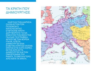 ΤΑ ΚΡΑΤΗ ΠΟΥ
ΔΗΜΙΟΥΡΓΗΣΕ
 ΚΑΘ’ΟΛΗΤΗΝ ΔΙΑΡΚΕΙΑ
ΟΛΩΝΑΥΤΩΝΤΟΝ
ΠΟΛΕΜΩΝΟ
ΝΑΠΟΛΕΩΝΤΑΣ
ΕΥΦΤΙΑΧΝΕ ΚΡΑΤΗ-
ΔΟΡΥΦΟΡΟΥΣ ΓΙΑ ΝΑ
ΕΝΙΣΧΥΣΕΙΤΗΝ ΘΕΣΗΤΗΣ
ΓΑΛΛΙΑΣ ΓΕΩΓΡΑΦΙΚΑ.
ΑΡΧΙΣΕ ΜΕΤΗΝ ΒΟΡΕΙΑ
ΙΤΑΛΙΑ. ΕΠΕΙΤΑ
ΔΗΜΙΟΥΡΓΙΣΕΈΝΑ
ΕΛΒΕΤΙΚΟ ΚΡΑΤΟΣ ΚΑΙΈΝΑ
ΚΡΑΤΟΣ ΣΤΙΣ ΚΑΤΩ ΧΩΡΕΣ.
ΕΚΤΟΣΑΠΌΑΥΤΆ
ΔΗΜΙΟΥΡΓΙΣΕ ΚΑΙΤΗΝ
ΟΜΟΣΠΟΝΔΙΑΤΟΥ
ΡΗΝΟΥ,ΤΟ ΜΕΓΑΛΥΤΕΡΟ
ΑΠΌΑΘΤΑΤΑ ΚΡΑΤΗ.
 