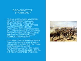 Ο ΠΟΛΕΜΟΣΤΟΥ Ε’
ΣΥΝΑΣΠΙΣΜΟΥ
 ΤΟ 1809 Η ΑΥΣΤΡΙΑ ΕΚΑΝΕ ΜΙΑ ΕΠΙΘΕΣΗ
ΕΚΠΛΗΞΗ ΕΝΑΝΤΙΑ ΣΤΗΝ ΓΑΛΛΙΚΗ
ΚΕΝΤΡΙΚΗ ΕΥΡΩΠΗ. ΠΑΡΟΛΟ ΠΟΥ
ΥΠΗΡΧΑΝ ΚΑΠΟΙΕΣ ΑΡΧΙΚΕΣ ΕΠΙΤΥΧΙΕΣ
ΚΑΤΑΤΩΝ ΓΑΛΛΩΝ Η ΑΦΙΞΗΤΟΥ
ΝΑΠΟΛΕΩΝΤΑ ΣΤΗΝ ΚΕΝΤΡΙΚΗ ΕΥΡΩΠΗ
ΘΑ ΑΛΛΑΖΕ ΤΟΝ ΠΟΛΕΜΟ. ΟΙ ΑΥΣΤΡΙΑΚΟΙ
ΓΡΗΓΟΡΑ ΗΤΤΗΘΗΚΑΝ ΚΑΙ ΕΧΑΣΑΝ ΤΗΝ
ΒΙΕΝΝΗ ΓΙΑ ΑΛΛΗ ΜΙΑ ΦΟΡΑ ΑΛΛΑ Ο
ΠΟΛΕΜΟΣ ΔΕΝΤΕΛΙΩΣΕ ΕΚΕΙ.
 ΣΤΗΝ ΜΑΧΗΤΟΥ ΑΣΠΕΝ ΓΙΑ ΠΡΩΤΗ ΦΟΡΑ
Ο ΓΑΛΛΟΣ ΑΥΤΟΚΡΑΤΟΡΑΣ ΓΕΥΕΤΑΙΤΗΝ
ΗΤΤΑ ΑΠΟΤΟΥΣ ΑΝΤΙΠΑΛΟΥΣ ΤΟΥ.ΤΕΛΙΚΑ
Ο ΠΟΛΕΜΟΣ ΔΕΝ ΘΑ ΑΛΛΑΖΕ
ΑΠΟΤΕΛΕΣΜΑ ΑΛΛΑ ΑΥΤΗ ΗΤΑΝ Η ΑΡΧΗ
ΤΟΥΤΕΛΟΥΣ. Ο ΝΑΠΟΛΕΩΝ ΔΕΝ ΗΤΑΝ ΠΙΑ
ΑΗΤΗΤΟΣ ΚΑΙ ΜΠΟΡΟΥΣΕ ΝΑ ΝΙΚΗΘΕΙ.
 