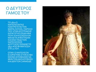 Ο ΔΕΥΤΕΡΟΣ
ΓΑΜΟΣΤΟΥ
 ΤΟ 1810Ο
ΝΑΠΟΛΕΩΝΤΑΣ
ΠΑΝΤΡΕΥΕΤΑΙΤΗΝ
ΜΑΡΙΑΛΟΥΙΖΑ. ΠΑΡΟΛΟ
ΠΟΥ ΗΤΑΝΑΥΣΤΡΙΑΚΗΣ
ΚΑΤΑΓΩΓΗΣ ΕΙΧΑΝ ΜΙΑ
ΠΟΛΥ ΚΑΛΗΣΧΕΣΗ ΚΑΙ
ΜΑΛΙΣΤΑΑΠΕΚΤΗΣΑΝ
ΚΑΙ ΕΝΑ ΠΑΙΔΙΤΩΝ
ΝΑΠΟΛΕΩΝ Β’.
ΔΥΣΤΥΧΩΣ ΠΕΘΑΝΕΤΟ
1832ΑΠΟΦΥΜΑΤΙΩΣΗ
ΣΤΑ 21ΤΟΥ.
 ΟΤΑΝ Ο ΝΑΠΟΛΕΩΝ
ΕΞΟΡΙΣΤΗΚΕ ΣΤΗΝ ΕΛΒΑ
ΕΚΕΙΝΗΑΠΟΦΑΣΙΣΕ ΝΑ
ΜΗΝΤΟΝ ΑΚΟΛΟΥΘΗΣΕΙ
ΚΑΙ ΔΕΝΤΟΝ ΞΑΝΑΕΙΔΕ.
 