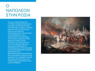 Ο
ΝΑΠΟΛΕΩΝ
ΣΤΗΝ ΡΩΣΙΑ
 ΤΟ 1812 Ο ΝΑΠΟΛΕΟΝΤΑΣ
ΚΥΡΗΖΕΙ ΠΟΛΕΜΟ ΣΤΗΝ ΡΩΣΙΑ
ΚΑΙ ΕΙΣΒΑΛΕΙ ΜΕ ΣΚΟΠΟ ΜΙΑ
ΓΡΗΓΟΡΗ ΝΙΚΗ.ΌΜΩΣ ΟΙ ΡΩΣΟΙ
ΔΕΝ ΠΕΥΤΟΥΝ ΣΤΗΝ ΠΑΓΙΔΑ
ΠΑΛΙ ΚΑΙ ΑΝΤΙΘΕΤΩΣ
ΧΡΗΣΙΜΟΠΟΙΟΥΝΤΗΝΤΑΚΤΙΚΗ
ΤΗΣ ΚΑΜΜΕΝΗΣ ΓΗΣ. Ο
ΝΑΠΟΛΕΩΝΤΕΛΙΚΑ ΦΤΑΝΕΙ
ΣΤΗΝ ΜΩΣΧΑ ΣΧΕΔΟΝ ΧΩΡΙΣ
ΜΑΧΗ ΑΛΛΑ ΜΕΤΟ ΕΝΑ
ΤΕΤΑΡΤΟΤΗΣ ΣΤΡΑΤΙΑΣΤΟΥ.
ΟΥΤΕ ΕΚΕΙ ΒΡΙΣΚΕΙ ΜΕΓΑΛΗ
ΝΙΚΗ ΚΑΙ ΑΠΟΦΑΣΙΖΕΙ ΝΑ
ΠΕΡΙΜΕΝΕΙ ΕΚΕΙ. ΕΡΧΕΤΑΙ ΟΜΩΣ
Ο ΠΟΛΥΦΗΜΙΣΜΕΝΟΣ ΡΩΣΙΚΟΣ
ΧΕΙΜΩΝΑΣ ΚΑΙ Ο
ΒΝΑΠΟΛΕΩΝΤΑΣ ΑΝΑΓΚΑΖΕΤΑΙ
ΝΑΥΠΟΧΩΡΗΣΕΙ. ΚΑΘ’ΟΛΗΤΗΝ
ΔΙΑΡΚΕΙΑΤΟΥ ΠΟΛΕΜΟΥ ΕΧΑΝΕ
ΣΥΝΕΧΕΙΑ ΣΤΡΑΤΙΩΤΕΣ ΑΛΛΑ
ΤΩΡΑ ΗΤΑΝ ΟΙ ΑΠΩΛΕΙΕΣ ΗΤΑΝ
ΚΑΤΑΣΤΡΟΦΙΚΕΣ.
 