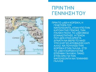 ΠΡΙΝΤΗΝ
ΓΕΝΝΗΣΗΤΟΥ
ΠΡΙΝΤΟ 1768 Η ΚΟΡΣΙΚΗ, Η
ΓΕΝΕΤΕΙΡΑΤΟΥ
ΝΑΠΟΛΕΟΝΤΑ, ΗΤΑΝΥΠΟΤΗΝ
ΚΑΤΟΧΗΤΗΣ ΓΕΝΟΑΣ,ΤΗΝ
ΙΤΑΛΙΚΗ ΠΟΛΗ.ΤΟ 1768 ΟΜΩΣ
ΕΠΑΝΑΣΤΑΤΗΣΕ. Η ΓΕΝΟΑ
ΠΟΥ ΔΕΝ ΗΤΑΝ ΑΡΚΕΤΑ
ΔΥΝΑΤΗ ΝΑ ΦΕΡΕΙΤΟ ΝΗΣΙ
ΥΠΟ ΕΛΕΓΧΟΑΠΟΦΑΣΙΣΕ ΚΑΤΙ
ΑΛΛΟ. ΝΑ ΠΟΥΛΗΣΕΙΤΗΝ
ΚΟΡΣΙΚΗ ΣΤΗΝ ΓΑΛΛΙΑ. ΕΤΣΙ
ΤΟ 1768 Η ΚΟΡΣΙΚΗ ΕΓΙΝΕ
ΕΠΙΣΗΜΑ ΓΑΛΛΙΚΗ. ΠΑΝΩ
ΣΤΗΝ ΩΡΑ ΓΙΑΤΟΝ
ΝΑΠΟΛΕΩΝΤΑ ΝΑ ΓΕΝΝΗΘΕΙ
ΓΑΛΛΟΣ
 