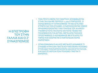 Η ΕΠΙΣΤΡΟΦΗ
ΤΟΥ ΣΤΗΝ
ΓΑΛΛΙΑ ΚΑΙ Ο Ζ’
ΣΥΝΑΣΠΙΣΜΟΣ
 ΤΗΝ ΠΡΩΤΗ ΜΕΡΑΤΟΥ ΜΑΡΤΙΟΥ ΑΠΟΒΙΒΑΖΕΤΑΙ
ΣΤΗΝ ΓΑΛΛΙΑ ΜΕ ΠΕΡΙΠΟΥ 1.000 ΣΤΡΑΤΙΩΤΕΣ. Ο
ΛΟΥΔΟΒΙΚΟΣ ΙΗ’ ΟΤΑΝ ΕΜΑΘΕ ΤΑ ΝΕΑ ΣΤΕΛΝΕΙ
ΣΤΡΑΤΟ ΝΑΤΟΝ ΣΥΛΑΒΕΙ. Ο ΝΑΠΟΛΕΩΝΤΑΣ ΟΜΩΣ
ΧΡΗΣΙΜΟΠΟΙΟΝΤΑΣΤΗΝ ΓΟΗΤΕΙΑΤΟΥ ΑΛΛΑΖΕΙ
ΓΝΩΜΗ ΣΤΟΥΣ ΓΑΛΛΟΥΣ ΚΑΙΤΟΥΣ ΠΕΙΘΕΙ ΝΑ
ΠΟΛΕΜΙΣΟΥΝ ΓΙΑ ΑΥΤΟΝ. ΜΕΤΑ ΑΠΟ ΠΟΛΛΕΣ
ΠΡΟΣΠΑΘΕΙΕΣ Ο ΛΟΥΔΟΒΙΚΟΣ ΦΕΥΓΕΙ ΑΠΟΤΟ
ΠΑΡΙΣΙ ΚΑΙ ΕΙΣΕΡΧΕΤΑΙ Ο ΝΑΠΟΛΕΩΝ ΧΩΡΙΣ
ΑΝΤΙΣΤΑΣΗ.
 ΟΤΑΝ ΕΜΑΘΑΝ ΟΙ ΑΛΛΕΣ ΜΕΓΑΛΕΣ ΔΥΝΑΜΕΙΣΤΙ
ΣΥΝΕΒΕΙ ΚΥΡΗΞΑΝ ΓΘΑΤΕΛΕΥΤΑΙΑ ΦΟΡΑ ΠΟΛΕΜΟ
ΣΤΟΝ ΙΔΙΟΤΟΝ ΝΑΠΟΛΕΩΝΤΑ ΚΑΙ ΟΧΙ ΣΤΗ ΓΑΛΛΙΑ.
ΚΑΙ ΕΔΩ ΣΕ ΑΘΤΩΝΤΟΝ ΠΟΛΕΜΟ ΓΙΝΕΤΑΙΤΙ
ΒΑΤΕΡΛΩ.
 