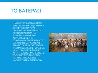 ΤΟ ΒΑΤΕΡΛΩ
 Η ΜΑΧΗΤΟΥ ΒΑΤΕΡΛΩ ΕΓΙΝΕ
ΣΤΙΣ 18 ΙΟΥΝΙΟΥ 1815 ΚΑΙ ΗΤΑΝ
ΚΑΤΑΣΤΟΦΗ ΓΙΑΤΟΥΣ
ΓΑΛΛΟΥΣ. Η ΚΑΘΗΣΤΕΡΗΣΗ
ΤΟΥ ΝΑΠΟΛΕΩΝΤΑ ΝΑ
ΕΠΙΤΕΘΕΙ ΜΑΖΙ ΜΕΤΗΝ
ΑΔΥΝΑΜΙΑΣΩΣΤΗΣ
ΕΠΙΚΟΙΝΩΝΙΑΣΟΔΗΓΗΣΑΝΣΕ
ΜΙΑΑΠΟΤΙΣ ΜΕΓΑΛΥΤΕΡΕΣ
ΣΤΡΑΤΙΩΤΙΚΕΣ ΚΑΤΑΣΤΡΟΦΕΣ
ΤΗΣ ΠΑΓΚΟΣΜΙΑΣ ΙΣΤΟΡΙΑΣ ΜΕ
48.000 ΓΑΛΛΙΚΕΣΑΠΩΛΕΙΕΣ.
ΑΥΤΗ Η ΜΑΖΗ ΣΗΜΑΝΕ ΕΠΙΣΗΣ
ΤΟΟΥΣΙΑΣΤΙΚΟΤΕΛΟΣΤΟΥ
ΝΑΠΟΛΕΩΝΤΑ ΚΑΙΤΗΣ
ΝΑΠΟΛΕΟΝΤΕΙΑΣ ΠΕΡΙΟΔΟΥ.
 
