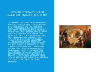 ΗΤΕΛΙΚΗ ΕΞΟΡΙΑ ΣΤΗΝ ΑΓΙΑ
ΕΛΕΝΗ ΚΑΙΤΟ ΑΔΟΞΟΤΕΛΟΣΤΟΥ
 ΟΙ ΣΥΜΜΑΧΟΙ ΕΙΧΑΝ ΠΙΑ ΒΑΡΕΘΕΙΤΟΝ
ΝΑΠΟΛΕΩΝΤΑΟΠΟΤΕΤΩΝ ΕΞΟΡΟΥΝ
ΣΤΟ ΝΗΣΙΤΗΣ ΑΓΙΑΣ ΕΛΕΝΗΣ. ΕΝΑ
ΑΠΟΜΑΚΡΥΣΜΕΝΟ ΝΗΣΙ ΣΤΗΝ ΜΕΣΗ
ΤΟΥΑΤΛΑΝΤΙΚΟΥ.ΟΤΑΝ ΕΥΤΑΣΕ ΕΚΕΙ Ο
ΝΑΠΟΛΕΩΝΤΑΣΑΠΟΔΕΧΤΗΚΕΤΗΝ
ΤΕΛΙΚΗ ΗΤΤΑΤΟΥ ΚΑΙΣΥΜΒΙΒΑΣΤΗΚΕ
ΜΕΤΗΝ ΜΟΙΡΑΤΟΥ. Ο ΝΑΠΟΛΕΩΝ
ΠΕΘΑΝΕ ΣΤΙΣ 5 ΜΑΪΟΥ 1821 ΚΑΙ ΩΡΑ
5:49ΜΜΑΠΟ ΚΑΡΚΙΝΟΣΤΟ ΣΤΟΜΑΧΙ
ΚΑΙΑΠΟ ΔΗΛΗΤΗΡΙΟΤΟ ΟΠΟΙΟ ΕΙΧΕ
ΠΑΡΕΙ Ο ΙΔΙΟΣ ΠΡΙΝΑΠΟΤΗΝ ΠΡΩΤΗ
ΕΞΟΡΙΑΤΟΥ. ΠΕΘΑΝΕ ΕΝΑΝ ΑΔΟΞΟ
ΘΑΝΑΤΟ ΠΟΥ ΔΕΝ ΗΤΑΝ ΑΝΤΑΞΙΟΣ
ΕΝΟΣΤΟΣΟΥ ΜΕΓΑΛΟΥΣΤΡΑΤΗΓΟΥ.
ΤΕΛΙΚΑ Η ΣΟΡΟΣΤΟΥ ΜΕΤΑΦΕΡΘΗΚΕ
ΠΟΛΛΑΧΡΟΝΙΑ ΜΕΤΑΤΟΝ ΘΑΝΑΤΟΤΟΥ
ΣΤΟ ΠΑΡΙΣΙ ΟΠΟΥ ΒΡΙΣΚΕΤΑΙ ΚΑΙ
ΣΗΜΕΡΑ.
 