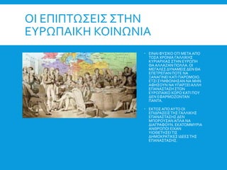 ΟΙ ΕΠΙΠΤΩΣΕΙΣ ΣΤΗΝ
ΕΥΡΩΠΑΙΚΗ ΚΟΙΝΩΝΙΑ
 ΕΙΝΑΙ ΦΥΣΙΚΟ ΟΤΙ ΜΕΤΑ ΑΠΟ
ΤΟΣΑ ΧΡΟΝΙΑ ΓΑΛΛΙΚΗΣ
ΚΥΡΙΑΡΧΙΑΣ ΣΤΗΝ ΕΥΡΩΠΗ
ΘΑ ΑΛΛΑΖΑΝ ΠΟΛΛΑ. ΟΙ
ΜΕΓΑΛΕΣ ΔΥΝΑΜΕΙΣ ΔΕΝ ΘΑ
ΕΠΕΤΡΕΠΑΝ ΠΟΤΕ ΝΑ
ΞΑΝΑΓΙΝΕΙ ΚΑΤΙ ΠΑΡΟΜΟΙΟ.
ΕΤΣΙ ΣΥΜΦΩΝΗΣΑΝ ΝΑ ΜΗΝ
ΑΦΗΣΟΥΝ ΝΑΥΠΑΡΞΕΙ ΑΛΛΗ
ΕΠΑΝΑΣΤΑΣΗ ΣΤΟΝ
ΕΥΡΩΠΑΙΚΟ ΧΩΡΟ ΚΑΤΙ ΠΟΥ
ΔΕΝ ΕΦΑΡΜΟΖΟΝΤΑΝ
ΠΑΝΤΑ.
 ΕΚΤΟΣ ΑΠΟ ΑΥΤΟ ΟΙ
ΕΠΙΔΡΑΣΕΙΣΤΗΣ ΓΑΛΛΙΚΗΣ
ΕΠΑΝΑΣΤΑΣΗΣ ΔΕΝ
ΜΠΟΡΟΥΣΑΝ ΑΠΛΑ ΝΑ
ΔΙΑΓΡΑΦΟΥΝ. ΕΚΑΤΟΜΜΥΡΙΑ
ΑΝΘΡΩΠΟΙ ΕΙΧΑΝ
ΥΙΟΘΕΤΗΣΕΙΤΙΣ
ΔΗΜΟΚΡΑΤΙΚΕΣ ΙΔΕΕΣΤΗΣ
ΕΠΑΝΑΣΤΑΣΗΣ.
 