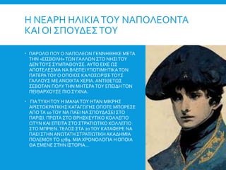 Η ΝΕΑΡΗ ΗΛΙΚΙΑΤΟΥ ΝΑΠΟΛΕΟΝΤΑ
ΚΑΙ ΟΙ ΣΠΟΥΔΕΣΤΟΥ
 ΠΑΡΟΛΟ ΠΟΥ Ο ΝΑΠΟΛΕΩΝ ΓΕΝΝΗΘΗΚΕ ΜΕΤΑ
ΤΗΝ «ΕΙΣΒΟΛΗ»ΤΩΝ ΓΑΛΛΩΝ ΣΤΟ ΝΗΣΙΤΟΥ
ΔΕΝΤΟΥΣ ΣΥΜΠΑΘΟΥΣΕ. ΑΥΤΟ ΕΙΧΕ ΩΣ
ΑΠΟΤΕΛΕΣΜΑ ΝΑ ΒΛΕΠΕΙΥΠΟΤΙΜΗΤΙΚΑΤΟΝ
ΠΑΤΕΡΑΤΟΥ Ο ΟΠΟΙΟΣ ΚΑΛΟΣΩΡΙΣΕΤΟΥΣ
ΓΑΛΛΟΥΣ ΜΕ ΑΝΟΙΧΤΑ ΧΕΡΙΑ. ΑΝΤΙΘΕΤΩΣ
ΣΕΒΟΤΑΝ ΠΟΛΥΤΗΝ ΜΗΤΕΡΑΤΟΥ ΕΠΕΙΔΗΤΟΝ
ΠΕΙΘΑΡΧΟΥΣΕ ΠΙΟ ΣΥΧΝΑ.
 ΓΙΑΤΥΧΗΤΟΥ Η ΜΑΝΑΤΟΥ ΗΤΑΝ ΜΙΚΡΗΣ
ΑΡΙΣΤΟΚΡΑΤΙΚΗΣ ΚΑΤΑΓΩΓΗΣ ΟΠΟΤΕ ΜΠΟΡΕΣΕ
ΑΠΟΤΑ 10ΤΟΥ ΝΑ ΠΑΕΙ ΝΑ ΣΠΟΥΔΑΣΕΙ ΣΤΟ
ΠΑΡΙΣΙ. ΠΡΩΤΑ ΣΤΟ ΘΡΗΣΚΕΥΤΙΚΟ ΚΟΛΛΕΓΙΟ
ΩΤΥΝ ΚΑΙ ΕΠΕΙΤΑ ΣΤΟ ΣΤΡΑΤΙΩΤΙΚΟ ΚΟΛΛΕΓΙΟ
ΣΤΟ ΜΠΡΙΕΝ.ΤΕΛΟΣ ΣΤΑ 20ΤΟΥ ΚΑΤΑΦΕΡΕ ΝΑ
ΠΑΕΙ ΣΤΗΝ ΑΝΩΤΑΤΗ ΣΤΡΑΤΙΩΤΙΚΗ ΑΚΑΔΗΜΙΑ
ΠΟΛΕΜΟΥ ΤΟ 1789. ΜΙΑ ΧΡΟΝΟΛΟΓΙΑ Η ΟΠΟΙΑ
ΘΑ ΕΜΕΝΕ ΣΤΗΝ ΙΣΤΟΡΙΑ…
 