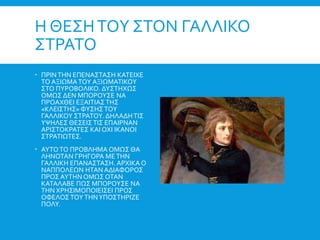 Η ΘΕΣΗΤΟΥ ΣΤΟΝ ΓΑΛΛΙΚΟ
ΣΤΡΑΤΟ
 ΠΡΙΝΤΗΝ ΕΠΕΝΑΣΤΑΣΗ ΚΑΤΕΙΧΕ
ΤΟ ΑΞΙΩΜΑΤΟΥ ΑΞΙΩΜΑΤΙΚΟΥ
ΣΤΟ ΠΥΡΟΒΟΛΙΚΟ. ΔΥΣΤΗΧΩΣ
ΟΜΩΣ ΔΕΝ ΜΠΟΡΟΥΣΕ ΝΑ
ΠΡΟΑΧΘΕΙ ΕΞΑΙΤΙΑΣΤΗΣ
«ΚΛΕΙΣΤΗΣ» ΦΥΣΗΣΤΟΥ
ΓΑΛΛΙΚΟΥ ΣΤΡΑΤΟΥ. ΔΗΛΑΔΗΤΙΣ
ΥΨΗΛΕΣ ΘΕΣΕΙΣΤΙΣ ΕΠΑΙΡΝΑΝ
ΑΡΙΣΤΟΚΡΑΤΕΣ ΚΑΙ ΟΧΙ ΙΚΑΝΟΙ
ΣΤΡΑΤΙΩΤΕΣ.
 ΑΥΤΟΤΟ ΠΡΟΒΛΗΜΑ ΟΜΩΣ ΘΑ
ΛΗΝΟΤΑΝ ΓΡΗΓΟΡΑ ΜΕΤΗΝ
ΓΑΛΛΙΚΗ ΕΠΑΝΑΣΤΑΣΗ. ΑΡΧΙΚΑ Ο
ΝΑΠΠΟΛΕΩΝ ΗΤΑΝ ΑΔΙΑΦΟΡΟΣ
ΠΡΟΣ ΑΥΤΗΝ ΟΜΩΣ ΟΤΑΝ
ΚΑΤΑΛΑΒΕ ΠΩΣ ΜΠΟΡΟΥΣΕ ΝΑ
ΤΗΝ ΧΡΗΣΙΜΟΠΟΙΕΙΣΕΙ ΠΡΟΣ
ΟΦΕΛΟΣ ΤΟΥΤΗΝΥΠΟΣΤΗΡΙΖΕ
ΠΟΛΥ.
 