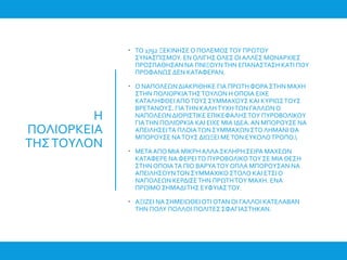 Η
ΠΟΛΙΟΡΚΕΙΑ
ΤΗΣΤΟΥΛΟΝ
 ΤΟ 1792 ΞΕΚΙΝΗΣΕ Ο ΠΟΛΕΜΟΣΤΟΥ ΠΡΩΤΟΥ
ΣΥΝΑΣΠΙΣΜΟΥ. ΕΝ ΟΛΙΓΗΣ ΟΛΕΣ ΟΙ ΑΛΛΕΣ ΜΟΝΑΡΧΙΕΣ
ΠΡΟΣΠΑΘΗΣΑΝ ΝΑ ΠΝΙΞΟΥΝΤΗΝ ΕΠΑΝΑΣΤΑΣΗ ΚΑΤΙ ΠΟΥ
ΠΡΟΦΑΝΩΣΔΕΝ ΚΑΤΑΦΕΡΑΝ.
 Ο ΝΑΠΟΛΕΩΝΔΙΑΚΡΙΘΗΚΕ ΓΙΑ ΠΡΩΤΗΦΟΡΑ ΣΤΗΝ ΜΑΧΗ
ΣΤΗΝ ΠΟΛΙΟΡΚΙΑΤΗΣΤΟΥΛΟΝ Η ΟΠΟΙΑ ΕΙΧΕ
ΚΑΤΑΛΗΦΘΕΙΑΠΟΤΟΥΣ ΣΥΜΜΑΧΟΥΣ ΚΑΙ ΚΥΡΙΩΣΤΟΥΣ
ΒΡΕΤΑΝΟΥΣ. ΓΙΑΤΗΝ ΚΑΛΗΤΥΧΗΤΩΝ ΓΑΛΛΩΝΟ
ΝΑΠΟΛΕΩΝΔΙΟΡΙΣΤΙΚΕ ΕΠΙΚΕΦΑΛΗΣΤΟΥ ΠΥΡΟΒΟΛΙΚΟΥ
ΓΙΑΤΗΝ ΠΟΛΙΟΡΚΙΑ ΚΑΙ ΕΙΧΕ ΜΙΑ ΙΔΕΑ.ΑΝ ΜΠΟΡΟΥΣΕ ΝΑ
ΑΠΕΙΛΗΣΕΙΤΑ ΠΛΟΙΑΤΩΝΣΥΜΜΑΧΩΝ ΣΤΟΛΗΜΑΝΙ ΘΑ
ΜΠΟΡΟΥΣΕ ΝΑΤΟΥΣ ΔΙΩΞΕΙ ΜΕΤΟΝ ΕΥΚΟΛΟΤΡΟΠΟ.
 ΜΕΤΑΑΠΟ ΜΙΑ ΜΙΚΡΗΑΛΛΑ ΣΚΛΗΡΗ ΣΕΙΡΑ ΜΑΧΕΩΝ
ΚΑΤΑΦΕΡΕ ΝΑ ΦΕΡΕΙΤΟ ΠΥΡΟΒΟΛΙΚΟΤΟΥ ΣΕ ΜΙΑ ΘΕΣΗ
ΣΤΗΝΟΠΟΙΑΤΑ ΠΙΟ ΒΑΡΥΑΤΟΥ ΟΠΛΑ ΜΠΟΡΟΥΣΑΝ ΝΑ
ΑΠΕΙΛΗΣΟΥΝΤΟΝ ΣΥΜΜΑΧΙΚΟ ΣΤΟΛΟ ΚΑΙ ΕΤΣΙ Ο
ΝΑΠΟΛΕΩΝ ΚΕΡΔΙΣΕΤΗΝ ΠΡΩΤΗΤΟΥ ΜΑΧΗ. ΕΝΑ
ΠΡΩΙΜΟΣΗΜΑΔΙΤΗΣ ΕΥΦΥΙΑΣΤΟΥ.
 ΑΞΙΖΕΙ ΝΑ ΣΗΜΕΙΩΘΕΙ ΟΤΙ ΟΤΑΝΟΙ ΓΑΛΛΟΙ ΚΑΤΕΛΑΒΑΝ
ΤΗΝ ΠΟΛΥ ΠΟΛΛΟΙ ΠΟΛΙΤΕΣ ΣΦΑΓΙΑΣΤΗΚΑΝ.
 