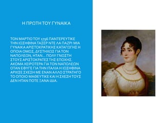 Η ΠΡΩΤΗΤΟΥ ΓΥΝΑΙΚΑ
ΤΟΝ ΜΑΡΤΙΟΤΟΥ 1796 ΠΑΝΤΕΡΕΥΤΙΚΕ
ΤΗΝ ΙΩΣΗΦΙΝΑΤΑΣΕΡ ΝΤΕ ΛΑ ΠΑΖΡΙ ΜΙΑ
ΓΥΝΑΙΚΑΑΡΙΣΤΟΚΡΑΤΙΚΗΣ ΚΑΤΑΓΩΓΗΣ Η
ΟΠΟΙΑΟΜΩΣ, ΔΥΣΤΗΧΩΣ ΓΙΑΤΟΝ
ΝΑΠΟΛΕΩΝ, ΗΤΑΝ… ΠΟΛΥ ΓΝΩΣΤΗ
ΣΤΟΥΣΑΡΙΣΤΟΚΡΑΤΕΣΤΗΣ ΕΠΟΧΗΣ.
ΑΚΟΜΑΧΕΙΡΟΤΕΡΑ ΓΙΑΤΟΝ ΝΑΠΟΛΕΩΝ
ΟΤΑΝ ΕΦΥΓΕ ΓΙΑΤΗΝ ΙΤΑΛΙΑ Η ΙΩΣΗΦΙΝΑ
ΑΡΧΙΣΕ ΣΧΕΣΗ ΜΕ ΕΝΑΝ ΑΛΛΟ ΣΤΡΑΤΗΓΟ
ΤΟΟΠΟΙΟ ΜΑΘΕΥΤΙΚΕ ΚΑΙ Η ΣΧΕΣΗΤΟΥΣ
ΔΕΝ ΗΤΑΝ ΠΟΤΕ ΞΑΝΑ ΙΔΙΑ.
 