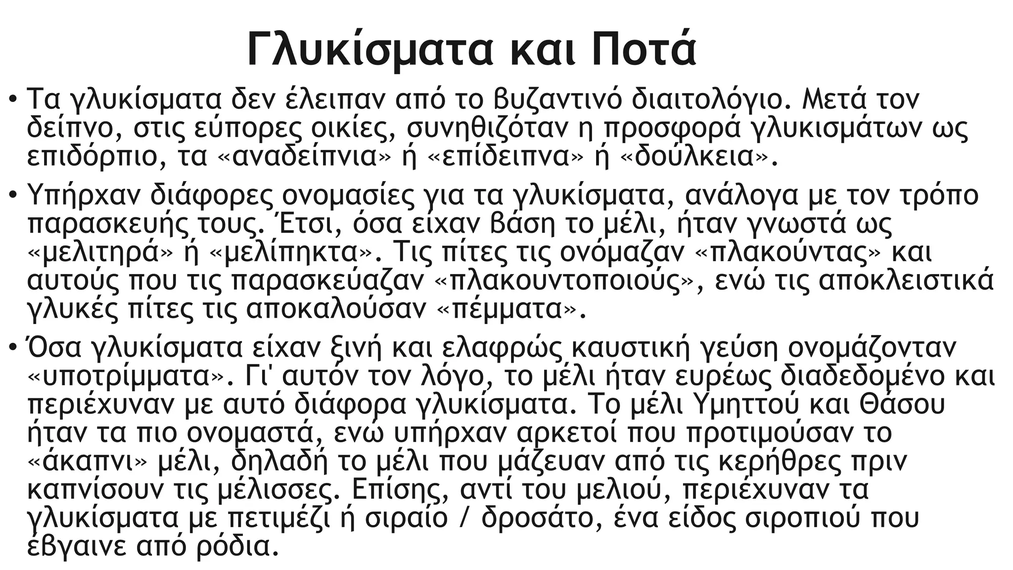Γλυκίσματα και Ποτά
• Τα γλυκίσματα δεν έλειπαν από το βυζαντινό διαιτολόγιο. Μετά τον
δείπνο, στις εύπορες οικίες, συνηθιζόταν η προσφορά γλυκισμάτων ως
επιδόρπιο, τα «αναδείπνια» ή «επίδειπνα» ή «δούλκεια».
• Υπήρχαν διάφορες ονομασίες για τα γλυκίσματα, ανάλογα με τον τρόπο
παρασκευής τους. Έτσι, όσα είχαν βάση το μέλι, ήταν γνωστά ως
«μελιτηρά» ή «μελίπηκτα». Τις πίτες τις ονόμαζαν «πλακούντας» και
αυτούς που τις παρασκεύαζαν «πλακουντοποιούς», ενώ τις αποκλειστικά
γλυκές πίτες τις αποκαλούσαν «πέμματα».
• Όσα γλυκίσματα είχαν ξινή και ελαφρώς καυστική γεύση ονομάζονταν
«υποτρίμματα». Γι' αυτόν τον λόγο, το μέλι ήταν ευρέως διαδεδομένο και
περιέχυναν με αυτό διάφορα γλυκίσματα. Το μέλι Υμηττού και Θάσου
ήταν τα πιο ονομαστά, ενώ υπήρχαν αρκετοί που προτιμούσαν το
«άκαπνι» μέλι, δηλαδή το μέλι που μάζευαν από τις κερήθρες πριν
καπνίσουν τις μέλισσες. Επίσης, αντί του μελιού, περιέχυναν τα
γλυκίσματα με πετιμέζι ή σιραίο / δροσάτο, ένα είδος σιροπιού που
έβγαινε από ρόδια.
 