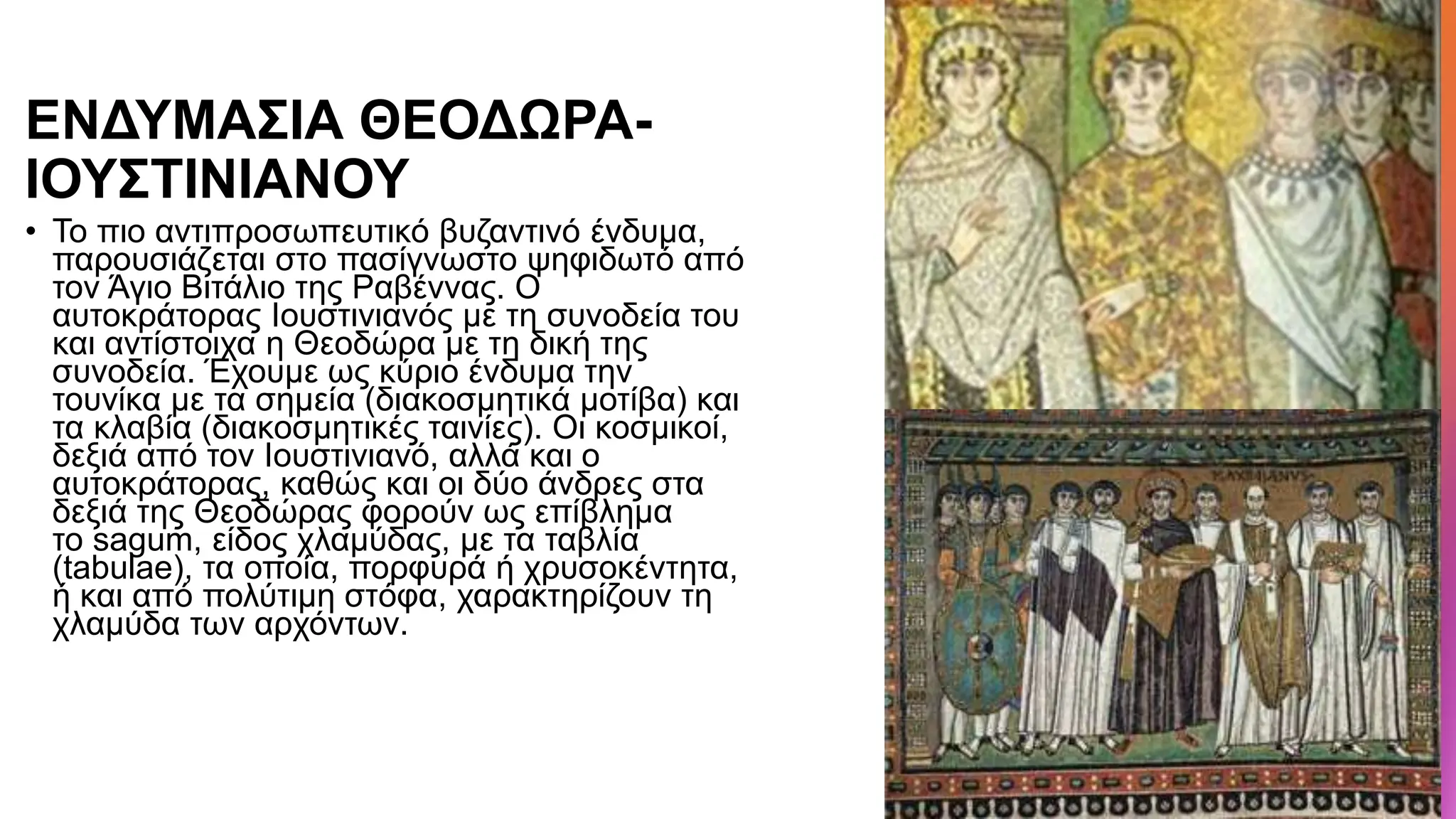 ΕΝΔΥΜΑΣΙΑ ΘΕΟΔΩΡΑ-
ΙΟΥΣΤΙΝΙΑΝΟΥ
• Το πιο αντιπροσωπευτικό βυζαντινό ένδυμα,
παρουσιάζεται στο πασίγνωστο ψηφιδωτό από
τον Άγιο Βιτάλιο της Ραβέννας. Ο
αυτοκράτορας Ιουστινιανός με τη συνοδεία του
και αντίστοιχα η Θεοδώρα με τη δική της
συνοδεία. Έχουμε ως κύριο ένδυμα την
τουνίκα με τα σημεία (διακοσμητικά μοτίβα) και
τα κλαβία (διακοσμητικές ταινίες). Οι κοσμικοί,
δεξιά από τον Ιουστινιανό, αλλά και ο
αυτοκράτορας, καθώς και οι δύο άνδρες στα
δεξιά της Θεοδώρας φορούν ως επίβλημα
το sagum, είδος χλαμύδας, με τα ταβλία
(tabulae), τα οποία, πορφυρά ή χρυσοκέντητα,
ή και από πολύτιμη στόφα, χαρακτηρίζουν τη
χλαμύδα των αρχόντων.
 