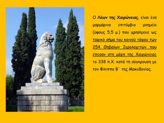 Ο Λέων της Χαιρώνειας, είναι ένα
μαρμάρινο επιτύμβιο μνημείο
(ύψους 5,5 μ.) που χρησίμευε ως
ταφικό σήμα του κοινού τάφου των
254 Θηβαίων Ιερολοχιτών που
έπεσαν στη μάχη της Χαιρώνειας
το 338 π.Χ. κατά τη σύγκρουση με
τον Φίλιππο Β΄ της Μακεδονίας.
 