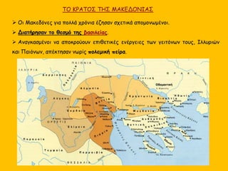 ΤΟ ΚΡΑΤΟΣ ΤΗΣ ΜΑΚΕΔΟΝΙΑΣ
 Οι Μακεδόνες για πολλά χρόνια έζησαν σχετικά απομονωμένοι.
 Διατήρησαν το θεσμό της βασιλείας.
 Αναγκασμένοι να αποκρούουν επιθετικές ενέργειες των γειτόνων τους, Ιλλυριών
και Παιόνων, απέκτησαν νωρίς πολεμική πείρα.
 