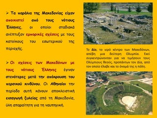  Τα παράλια της Μακεδονίας είχαν
αποικιστεί από τους νότιους
Έλληνες, οι οποίοι σταδιακά
ανέπτυξαν εμπορικές σχέσεις με τους
κατοίκους του εσωτερικού της
περιοχής.
 Οι σχέσεις των Μακεδόνων με
τους νότιους Έλληνες έγιναν
στενότερες μετά την απόκρουση του
περσικού κινδύνου. Οι Αθηναίοι την
περίοδο αυτή κάνουν αποκλειστική
εισαγωγή ξυλείας από τη Μακεδονία,
ύλη απαραίτητη για τη ναυπηγική.
Το Δίο, το ιερό κέντρο των Μακεδόνων,
απέβη μια δεύτερη Ολυμπία. Εκεί
συγκεντρώνονταν για να τιμήσουν τους
Ολύμπιους θεούς, προπάντων τον Δία, από
τον οποίο έλαβε και το όνομά της η πόλη.
 